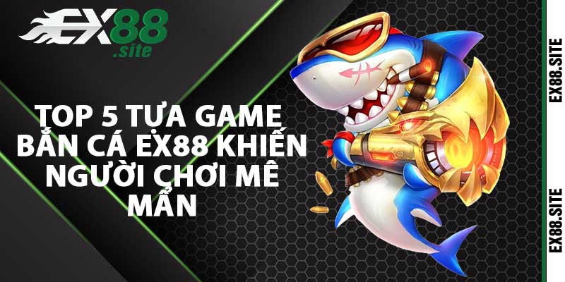 Top 5 tựa game bắn cá Ex88 khiến người chơi mê mẩn